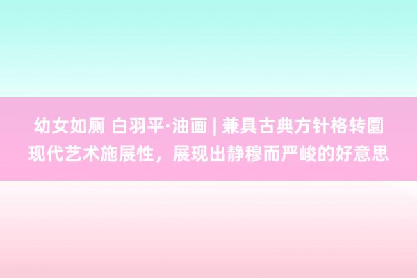 幼女如厕 白羽平·油画 | 兼具古典方针格转圜现代艺术施展性，展现出静穆而严峻的好意思
