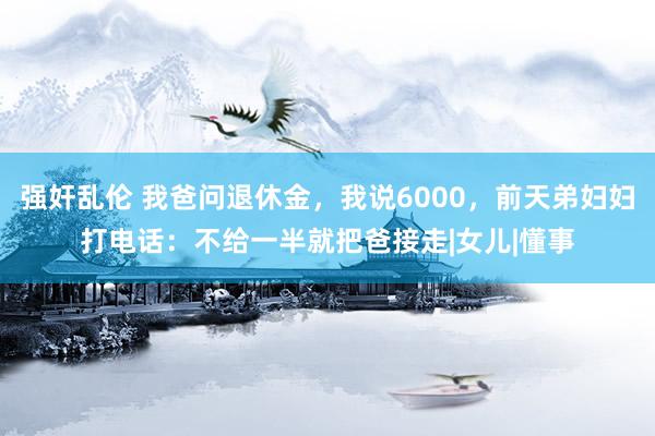 强奸乱伦 我爸问退休金，我说6000，前天弟妇妇打电话：不给一半就把爸接走|女儿|懂事