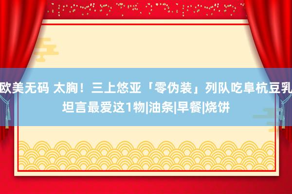 欧美无码 太胸！三上悠亚「零伪装」列队吃阜杭豆乳坦言最爱这1物|油条|早餐|烧饼
