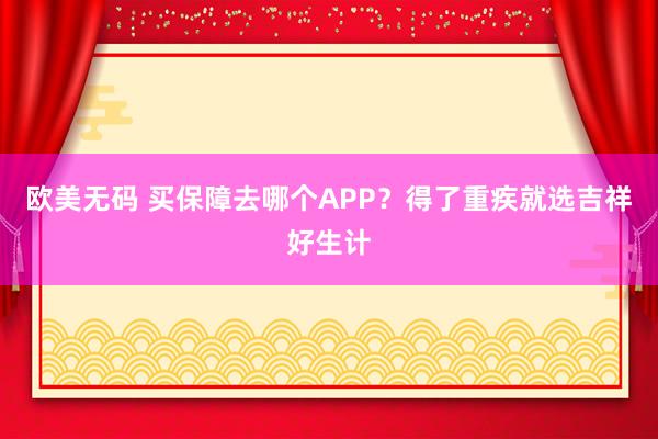欧美无码 买保障去哪个APP？得了重疾就选吉祥好生计