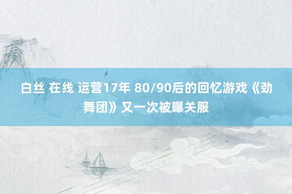 白丝 在线 运营17年 80/90后的回忆游戏《劲舞团》又一次被曝关服