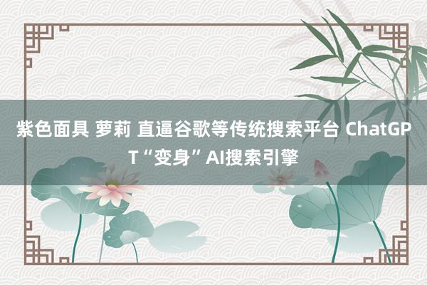 紫色面具 萝莉 直逼谷歌等传统搜索平台 ChatGPT“变身”AI搜索引擎