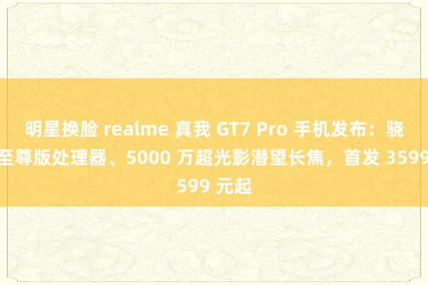 明星换脸 realme 真我 GT7 Pro 手机发布：骁龙 8 至尊版处理器、5000 万超光影潜望长焦，首发 3599 元起