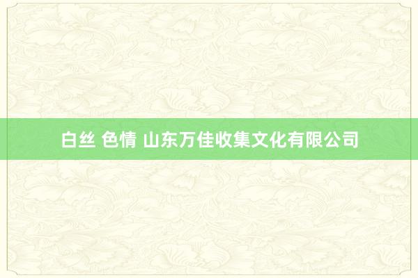 白丝 色情 山东万佳收集文化有限公司