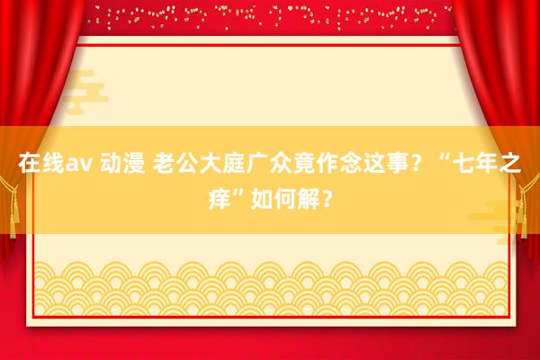 在线av 动漫 老公大庭广众竟作念这事？“七年之痒”如何解？
