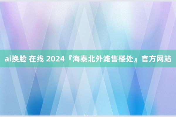 ai换脸 在线 2024『海泰北外滩售楼处』官方网站