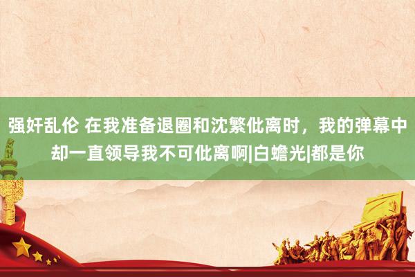 强奸乱伦 在我准备退圈和沈繁仳离时，我的弹幕中却一直领导我不可仳离啊|白蟾光|都是你