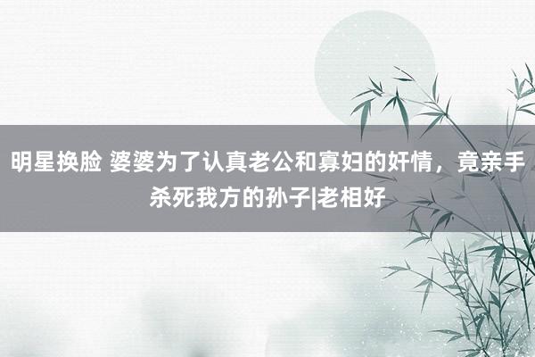 明星换脸 婆婆为了认真老公和寡妇的奸情，竟亲手杀死我方的孙子|老相好
