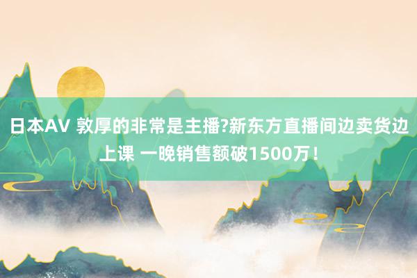 日本AV 敦厚的非常是主播?新东方直播间边卖货边上课 一晚销售额破1500万！