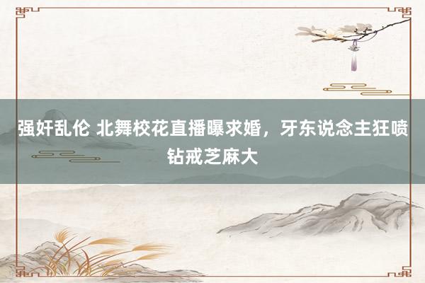强奸乱伦 北舞校花直播曝求婚，牙东说念主狂喷钻戒芝麻大