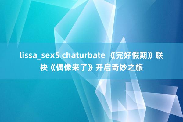lissa_sex5 chaturbate 《完好假期》联袂《偶像来了》开启奇妙之旅