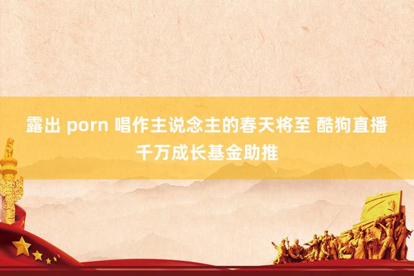 露出 porn 唱作主说念主的春天将至 酷狗直播千万成长基金助推