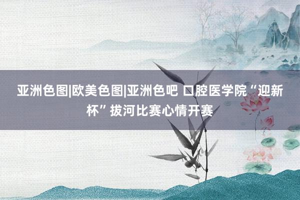 亚洲色图|欧美色图|亚洲色吧 口腔医学院“迎新杯”拔河比赛心情开赛
