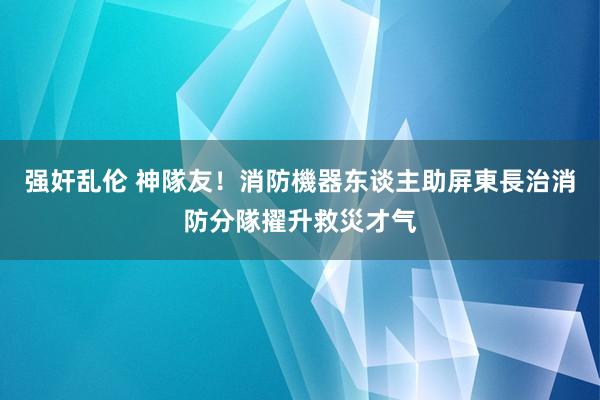 强奸乱伦 神隊友！消防機器东谈主助屏東長治消防分隊擢升救災才气