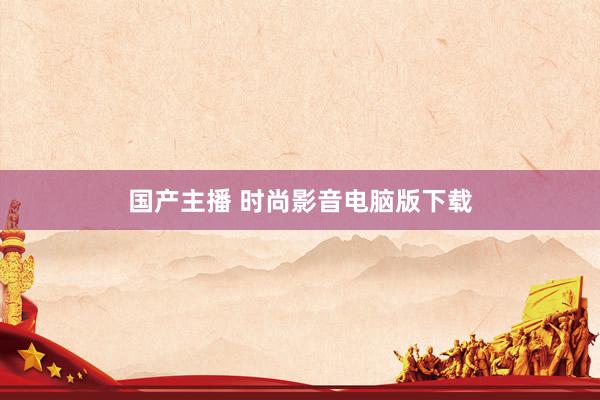国产主播 时尚影音电脑版下载