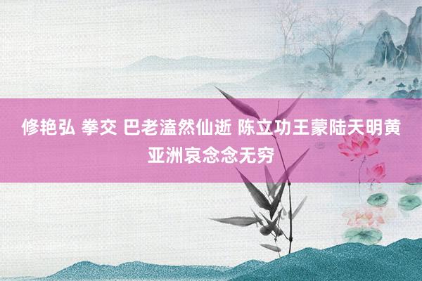 修艳弘 拳交 巴老溘然仙逝 陈立功王蒙陆天明黄亚洲哀念念无穷