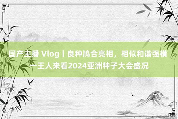 国产主播 Vlog丨良种鸠合亮相，相似和谐强横 一王人来看2024亚洲种子大会盛况