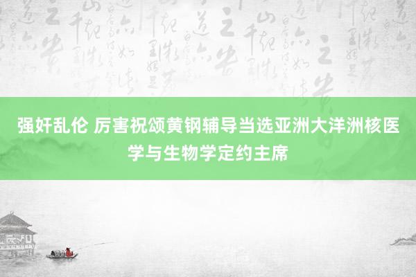 强奸乱伦 厉害祝颂黄钢辅导当选亚洲大洋洲核医学与生物学定约主席