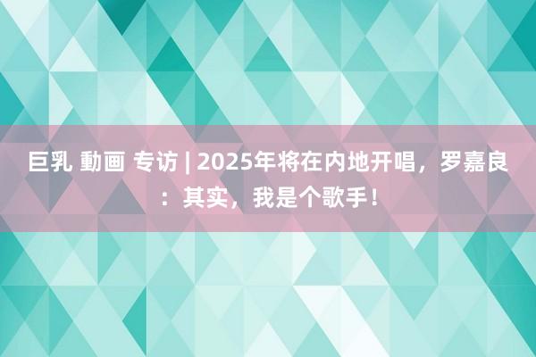 巨乳 動画 专访 | 2025年将在内地开唱，罗嘉良：其实，我是个歌手！