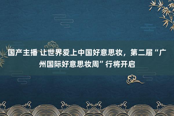 国产主播 让世界爱上中国好意思妆，第二届“广州国际好意思妆周”行将开启