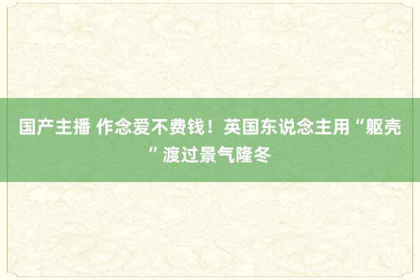 国产主播 作念爱不费钱！英国东说念主用“躯壳”渡过景气隆冬