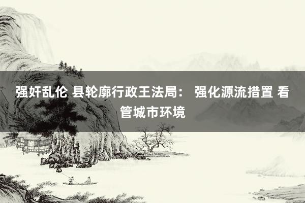 强奸乱伦 县轮廓行政王法局： 强化源流措置 看管城市环境