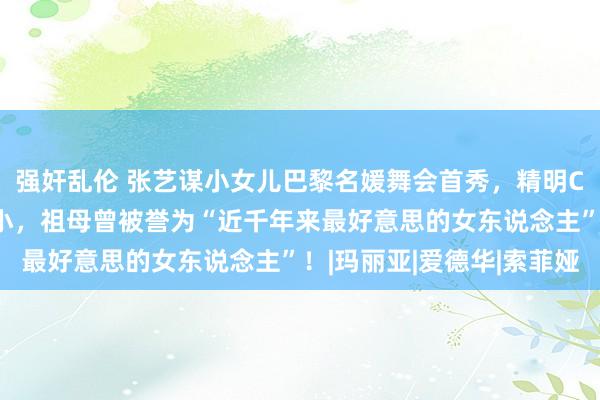 强奸乱伦 张艺谋小女儿巴黎名媛舞会首秀，精明C位的18岁仙女来头不小，祖母曾被誉为“近千年来最好意思的女东说念主”！|玛丽亚|爱德华|索菲娅