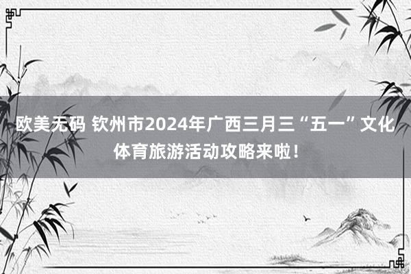 欧美无码 钦州市2024年广西三月三“五一”文化体育旅游活动攻略来啦！