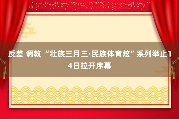 反差 调教 “壮族三月三·民族体育炫”系列举止14日拉开序幕