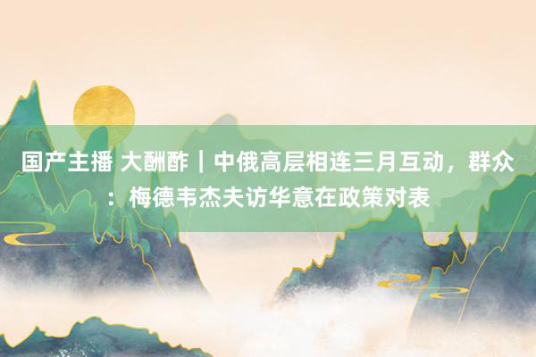 国产主播 大酬酢｜中俄高层相连三月互动，群众：梅德韦杰夫访华意在政策对表
