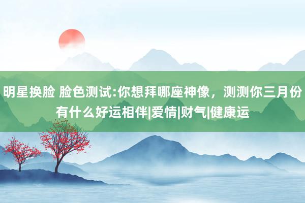 明星换脸 脸色测试:你想拜哪座神像，测测你三月份有什么好运相伴|爱情|财气|健康运