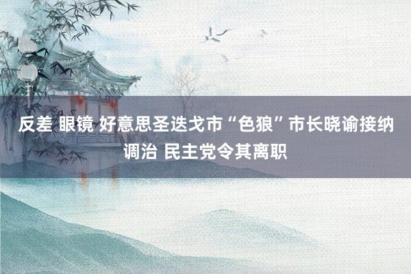 反差 眼镜 好意思圣迭戈市“色狼”市长晓谕接纳调治 民主党令其离职