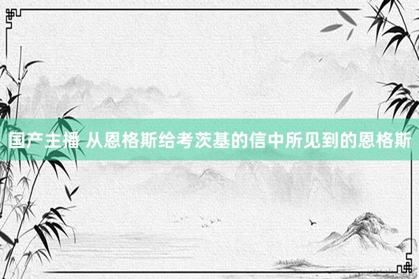 国产主播 从恩格斯给考茨基的信中所见到的恩格斯