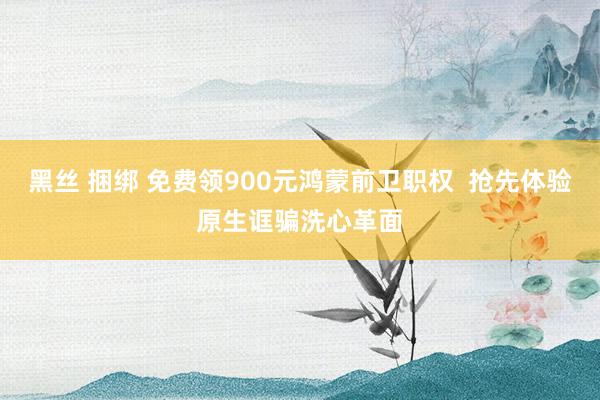 黑丝 捆绑 免费领900元鸿蒙前卫职权  抢先体验原生诓骗洗心革面