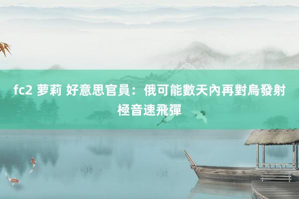 fc2 萝莉 好意思官員：俄可能數天內再對烏發射極音速飛彈