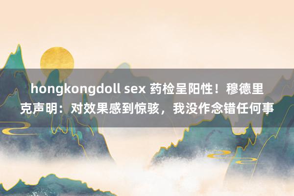 hongkongdoll sex 药检呈阳性！穆德里克声明：对效果感到惊骇，我没作念错任何事