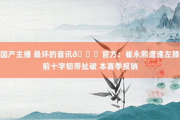 国产主播 最坏的音讯💔官方：崔永熙遭逢左膝前十字韧带扯破 本赛季报销