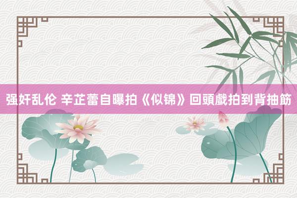 强奸乱伦 辛芷蕾自曝拍《似锦》回頭戲拍到背抽筯