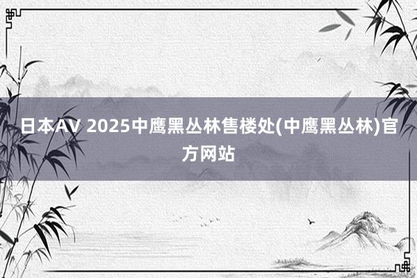 日本AV 2025中鹰黑丛林售楼处(中鹰黑丛林)官方网站
