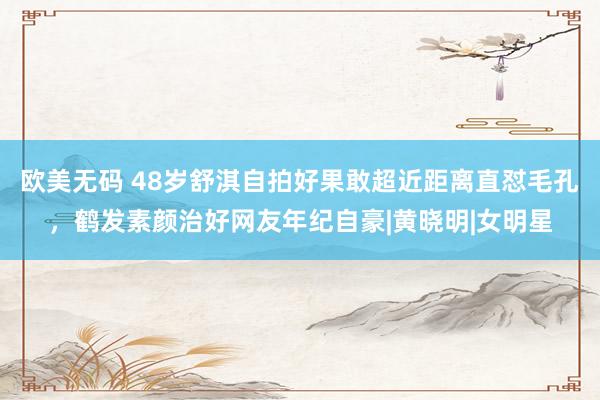 欧美无码 48岁舒淇自拍好果敢超近距离直怼毛孔，鹤发素颜治好网友年纪自豪|黄晓明|女明星