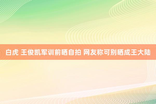 白虎 王俊凯军训前晒自拍 网友称可别晒成王大陆