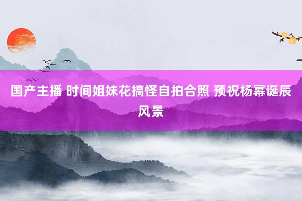 国产主播 时间姐妹花搞怪自拍合照 预祝杨幂诞辰风景