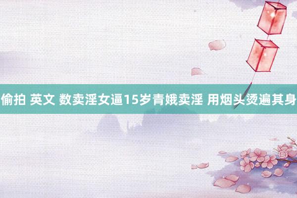 偷拍 英文 数卖淫女逼15岁青娥卖淫 用烟头烫遍其身