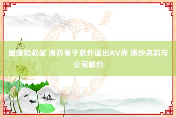 媛媛和叔叔 周防雪子意外退出AV界 原纱央莉与公司解约