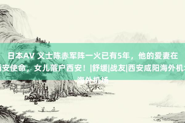 日本AV 义士陈赤军阵一火已有5年，他的爱妻在西安使命，女儿落户西安！|舒缓|战友|西安咸阳海外机场