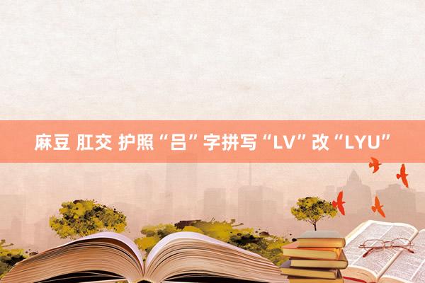 麻豆 肛交 护照“吕”字拼写“LV”改“LYU”