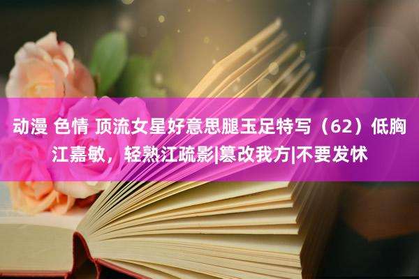 动漫 色情 顶流女星好意思腿玉足特写（62）低胸江嘉敏，轻熟江疏影|篡改我方|不要发怵