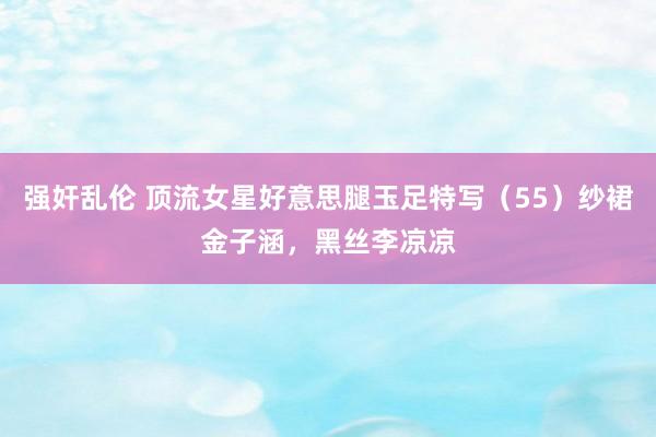 强奸乱伦 顶流女星好意思腿玉足特写（55）纱裙金子涵，黑丝李凉凉