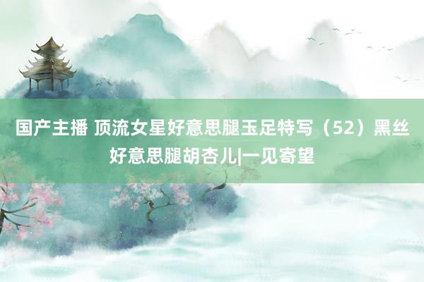 国产主播 顶流女星好意思腿玉足特写（52）黑丝好意思腿胡杏儿|一见寄望