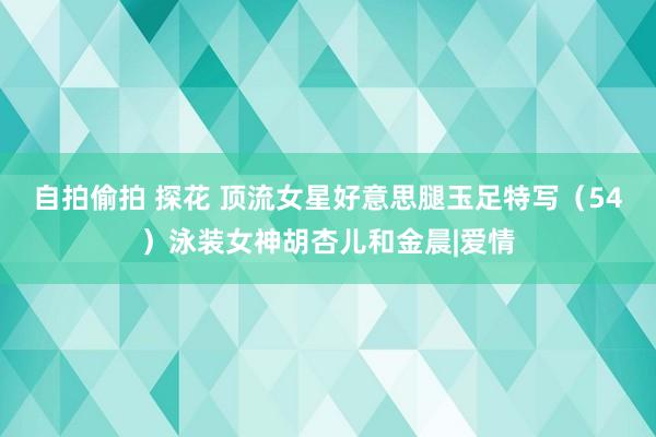自拍偷拍 探花 顶流女星好意思腿玉足特写（54）泳装女神胡杏儿和金晨|爱情